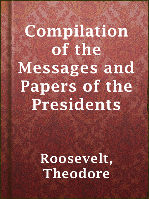 Title details for Compilation of the Messages and Papers of the Presidents by Theodore Roosevelt - Available